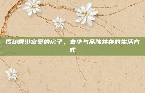 揭秘香港富豪的房子，奢华与品味并存的生活方式