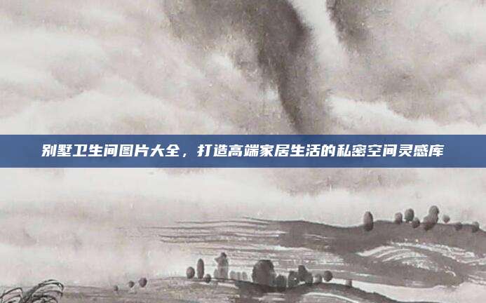 别墅卫生间图片大全，打造高端家居生活的私密空间灵感库