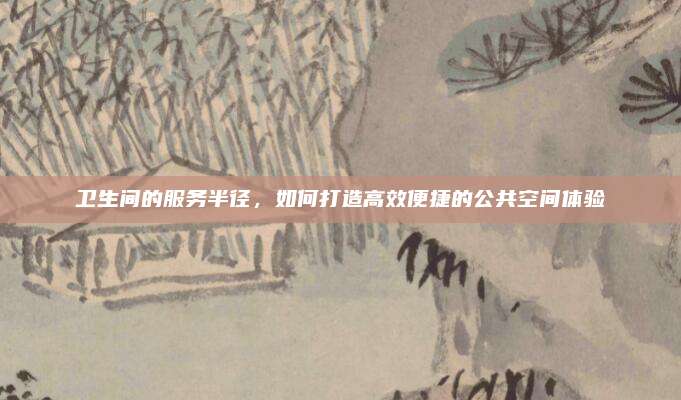 卫生间的服务半径，如何打造高效便捷的公共空间体验