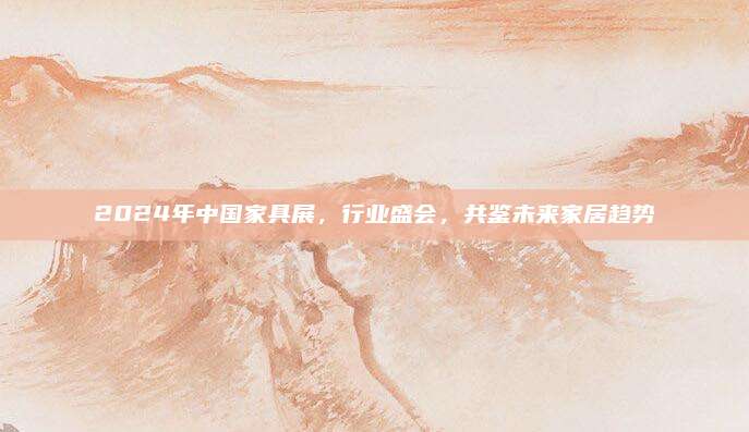 2024年中国家具展，行业盛会，共鉴未来家居趋势