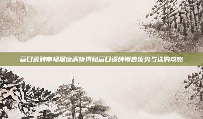 营口瓷砖市场深度解析揭秘营口瓷砖销售优势与选购攻略