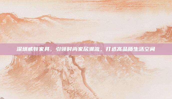 深圳威顿家具，引领时尚家居潮流，打造高品质生活空间