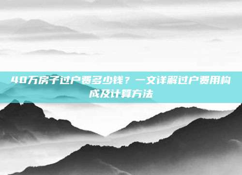 40万房子过户费多少钱？一文详解过户费用构成及计算方法