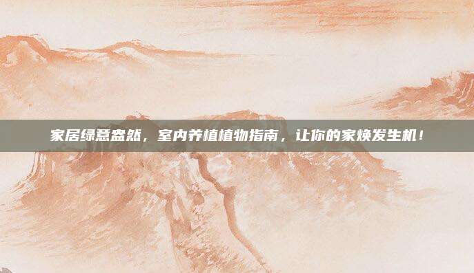 家居绿意盎然，室内养植植物指南，让你的家焕发生机！