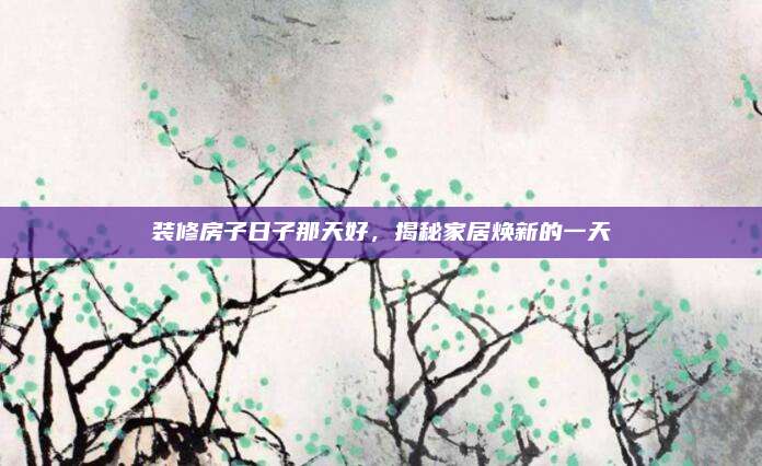 装修房子日子那天好，揭秘家居焕新的一天