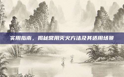实用指南，揭秘常用灭火方法及其适用场景