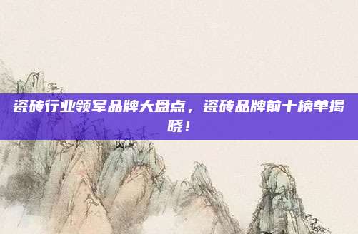 瓷砖行业领军品牌大盘点，瓷砖品牌前十榜单揭晓！