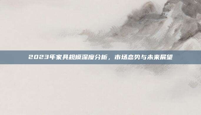 2023年家具规模深度分析，市场态势与未来展望