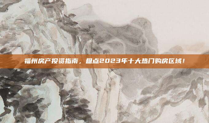 福州房产投资指南，盘点2023年十大热门购房区域！