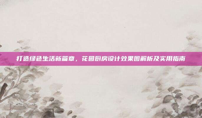打造绿色生活新篇章，花园厨房设计效果图解析及实用指南