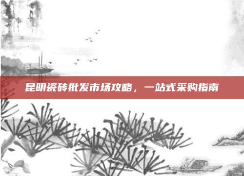昆明瓷砖批发市场攻略，一站式采购指南