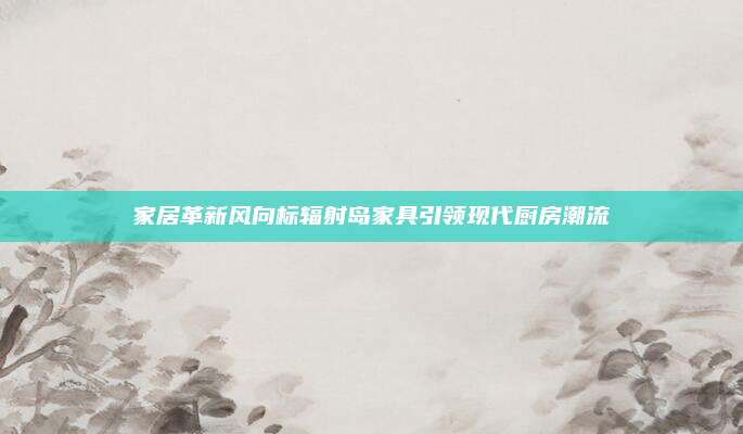家居革新风向标辐射岛家具引领现代厨房潮流