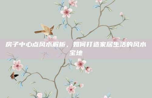房子中心点风水解析，如何打造家居生活的风水宝地