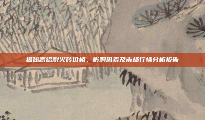 揭秘高铝耐火砖价格，影响因素及市场行情分析报告