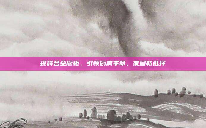 瓷砖合金橱柜，引领厨房革命，家居新选择