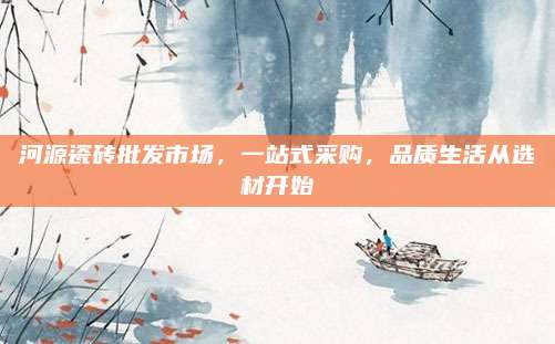 河源瓷砖批发市场，一站式采购，品质生活从选材开始