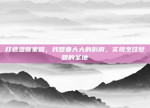 打造温馨家园，我想要大大的厨房，实现烹饪梦想的圣地