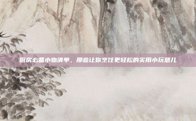 厨房必备小物清单，那些让你烹饪更轻松的实用小玩意儿