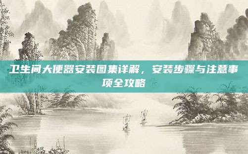 卫生间大便器安装图集详解，安装步骤与注意事项全攻略