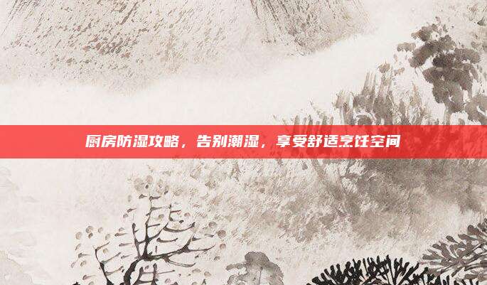 厨房防湿攻略，告别潮湿，享受舒适烹饪空间
