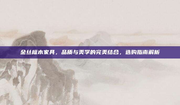 金丝檀木家具，品质与美学的完美结合，选购指南解析