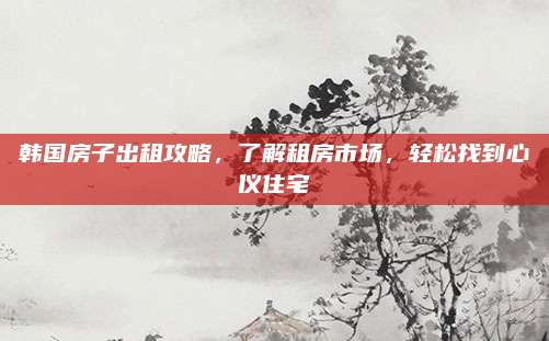韩国房子出租攻略，了解租房市场，轻松找到心仪住宅