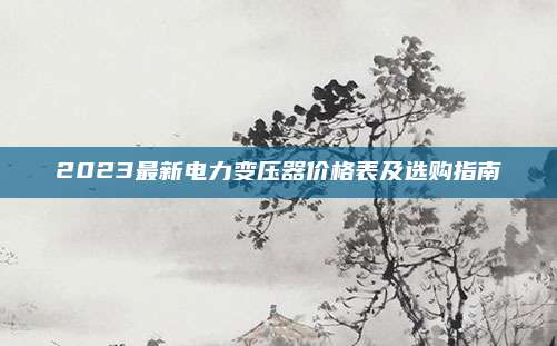 2023最新电力变压器价格表及选购指南