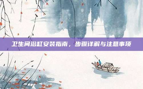 卫生间浴缸安装指南，步骤详解与注意事项