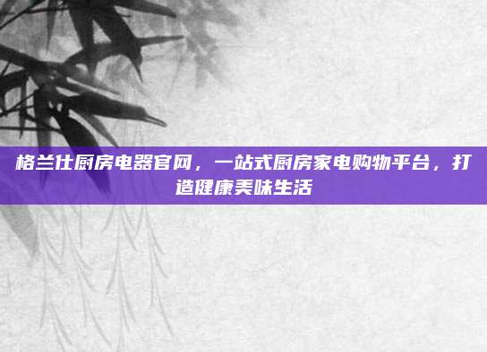 格兰仕厨房电器官网，一站式厨房家电购物平台，打造健康美味生活