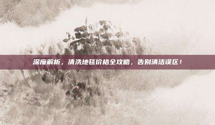 深度解析，清洗地毯价格全攻略，告别清洁误区！