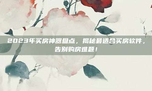 2023年买房神器盘点，揭秘最适合买房软件，告别购房难题！