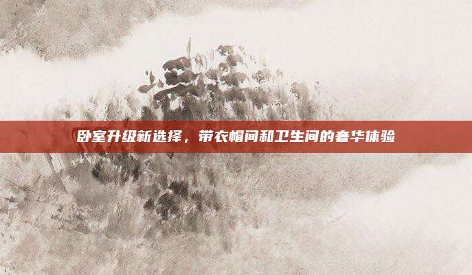 卧室升级新选择，带衣帽间和卫生间的奢华体验