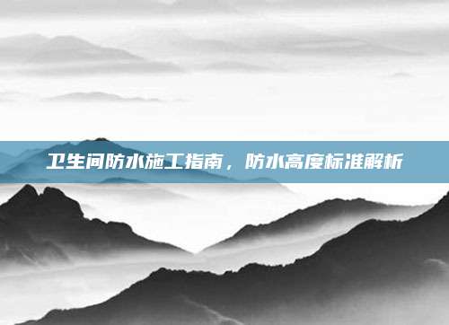 卫生间防水施工指南，防水高度标准解析