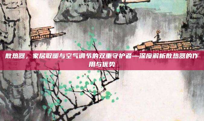 散热器，家居取暖与空气调节的双重守护者—深度解析散热器的作用与优势