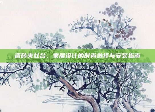 瓷砖夹灶台，家居设计的时尚选择与安装指南
