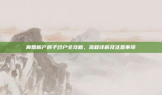 离婚析产房子过户全攻略，流程详解及注意事项
