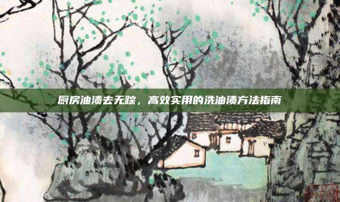 厨房油渍去无踪，高效实用的洗油渍方法指南