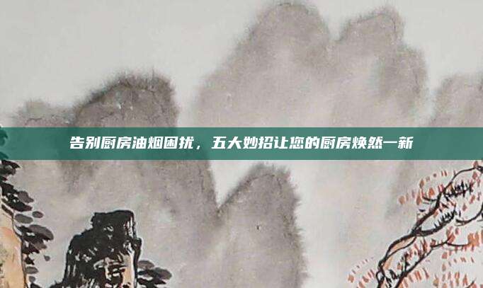 告别厨房油烟困扰，五大妙招让您的厨房焕然一新