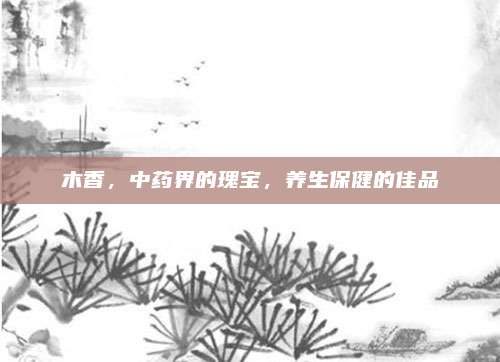 木香，中药界的瑰宝，养生保健的佳品