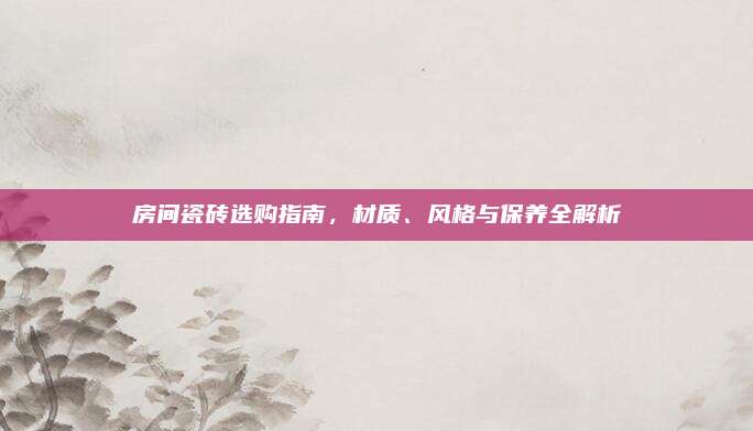 房间瓷砖选购指南，材质、风格与保养全解析