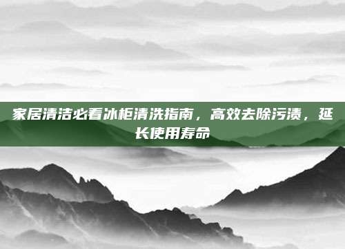 家居清洁必看冰柜清洗指南，高效去除污渍，延长使用寿命