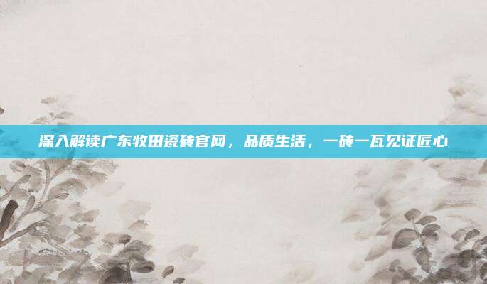 深入解读广东牧田瓷砖官网，品质生活，一砖一瓦见证匠心
