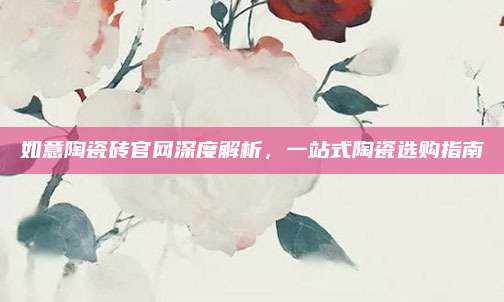 如意陶瓷砖官网深度解析，一站式陶瓷选购指南