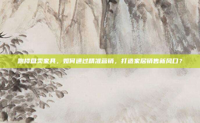 跑楼盘卖家具，如何通过精准营销，打造家居销售新风口？