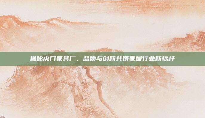 揭秘虎门家具厂，品质与创新共铸家居行业新标杆