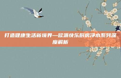 打造健康生活新境界—欧派快乐厨房净水系列深度解析