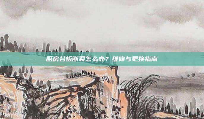 厨房台板断裂怎么办？维修与更换指南