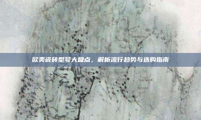 欧美瓷砖型号大盘点，解析流行趋势与选购指南