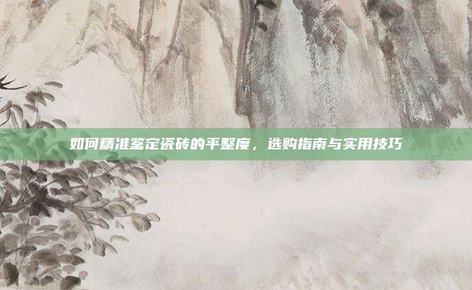 如何精准鉴定瓷砖的平整度，选购指南与实用技巧
