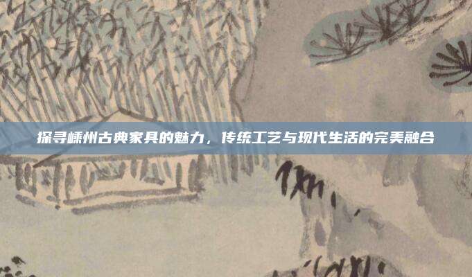 探寻嵊州古典家具的魅力，传统工艺与现代生活的完美融合